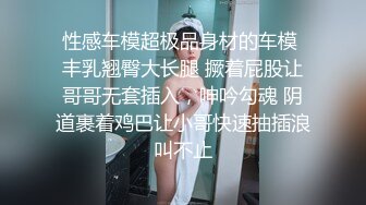 性感车模超极品身材的车模 丰乳翘臀大长腿 撅着屁股让哥哥无套插入，呻吟勾魂 阴道裹着鸡巴让小哥快速抽插浪叫不止