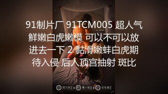 91制片厂 91TCM005 超人气鲜嫩白虎嫩模 可以不可以放进去一下 2 黏滑嫩蚌白虎期待入侵 后入顶宫抽射 斑比