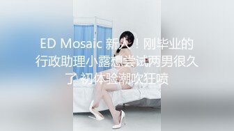 ED Mosaic 新人！刚毕业的行政助理小露想尝试两男很久了 初体验潮吹狂喷