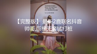 【完整版】 最新2鹿联名抖音帅哥,巨根无套猛打桩