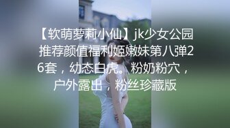 【软萌萝莉小仙】jk少女公园 推荐颜值福利姬嫩妹第八弹26套，幼态白虎。粉奶粉穴，户外露出，粉丝珍藏版