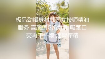 极品劲爆身材韩国女技师精油服务 高颜值G奶爆乳 吸茎口交再干一炮 淫臀榨精