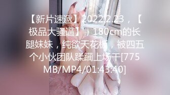 【新片速遞】2022.2.23，【极品大骚逼】，180cm的长腿妹妹，纯欲天花板，被四五个小伙团队蹂躏上场干[775MB/MP4/01:43:40]