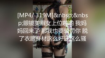 [MP4/ 319M]&nbsp;&nbsp;眼镜美眉女上位啪啪 我妈妈回来了 那我也要惩罚你 脱了衣服身材这么好还这么骚