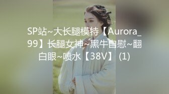 SP站~大长腿模特【Aurora_99】长腿女神~黑牛自慰~翻白眼~喷水【38V】 (1)