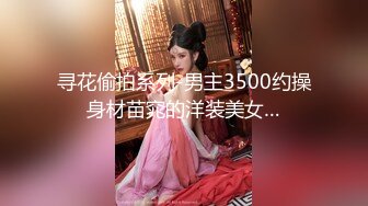 寻花偷拍系列-男主3500约操身材苗窕的洋装美女…