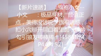 【新片速遞】 ❤️旗袍小女--小文❤️：极品身材、颜值正点，美得没话说，旗袍诱惑，扣小穴掰开洞口看里面，呻吟勾引狼友棒棒棒！[458M/MP4/04:52]