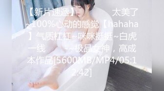 【新片速遞】 ✨✨✨♋♋太美了~100%心动的感觉【hahaha】气质杠杠~咪咪挺挺~白虎一线✨✨✨-~极品女神，高成本作品[5600MB/MP4/05:12:42]