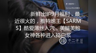 ⚫️⚫️新鲜出炉9月福利，最近很火的，推特炮王【SARMS】酷爱薄丝入穴，美腿美鲍女神各种进入捣白浆