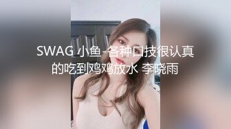 SWAG 小鱼-各种口技很认真的吃到鸡鸡放水 李晓雨