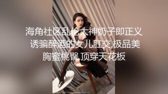 海角社区乱伦大神奶子即正义 诱骗醉酒的女儿肛交,极品美胸蜜桃臀,顶穿天花板