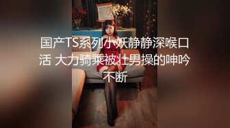 国产TS系列小妖静静深喉口活 大力骑乘被壮男操的呻吟不断