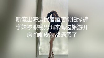 新流出海边民宿酒店偷拍绿裤学妹被眼镜男骗来海边旅游开房啪啪皮肤都晒黑了