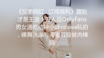 《反差网红✅订阅福利》露脸才是王道！万人追OnlyFans男女通吃精神小妹ozawa私拍，裸舞洗澡与闺蜜互殴被肉棒插