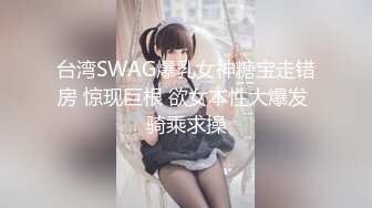 台湾SWAG爆乳女神糖宝走错房 惊现巨根 欲女本性大爆发 骑乘求操