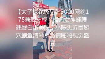 【太子探花极品】3000网约175兼职车模，极品女神蜂腰翘臀白嫩美肤，小陈头近景掰穴鲍鱼清晰，激情啪啪视觉盛宴