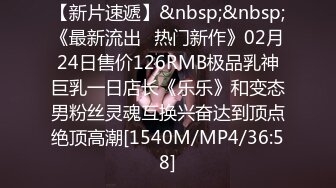 【新片速遞】&nbsp;&nbsp;《最新流出✅热门新作》02月24日售价126RMB极品乳神巨乳一日店长《乐乐》和变态男粉丝灵魂互换兴奋达到顶点绝顶高潮[1540M/MP4/36:58]