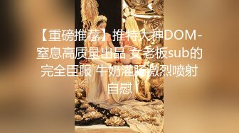 【重磅推荐】推特大神DOM-窒息高质量出品 女老板sub的完全臣服 牛奶灌肠激烈喷射自慰