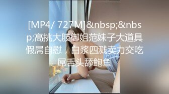 [MP4/ 727M]&nbsp;&nbsp;高挑大肢御姐范妹子大道具假屌自慰，白浆四溅卖力交吃屌舌头舔鲍鱼