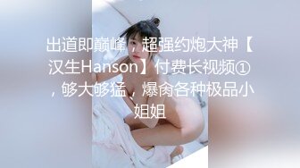 出道即巅峰，超强约炮大神【汉生Hanson】付费长视频①，够大够猛，爆肏各种极品小姐姐