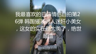 我最喜欢的日韩情侣自拍第26弹 韩国猥琐男人迷奸小美女，这女的实在是太美了，绝世颜值