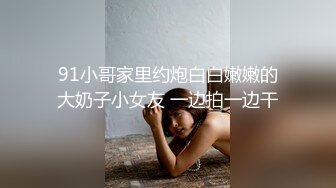 91小哥家里约炮白白嫩嫩的大奶子小女友 一边拍一边干