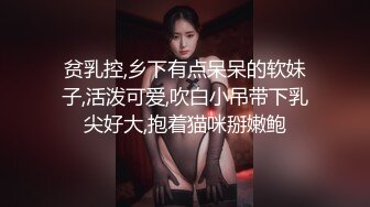 贫乳控,乡下有点呆呆的软妹子,活泼可爱,吹白小吊带下乳尖好大,抱着猫咪掰嫩鲍