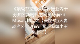 《顶级??摄影大咖》行业内十分知名新时代的网黄导演Ed Mosaic精品之【美丽E奶人妻趁老公上班??赶紧叫隔壁小王来上工】