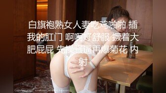 白旗袍熟女人妻吃鸡啪啪 插我的肛门 啊啊好舒服 撅着大肥屁屁 先操骚逼再爆菊花 内射