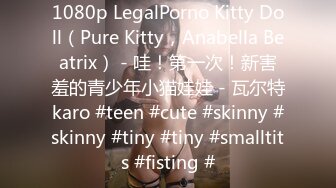 1080p LegalPorno Kitty Doll（Pure Kitty，Anabella Beatrix） - 哇！第一次！新害羞的青少年小猫娃娃 - 瓦尔特karo #teen #cute #skinny #skinny #tiny #tiny #smalltits #fisting #