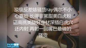 顶级反差婊骚货ray偶尔不小心露脸 长得非常甜美白虎粉逼高挑美腿好身材深插白虎穴还内射 再射一回嘴巴最骚的骚货