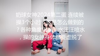 奶球女神2024第二蛋 连续被操3个小时，这是怎么做到的？各种角度狠操，水汪汪喷水，操的女神身体都要虚脱了