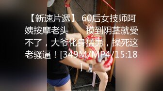 【新速片遞】 60后女技师阿姨按摩老头 ❤️ 摸到阴茎就受不了，大爷化身猛男，操死这老骚逼！[349M/MP4/15:18]