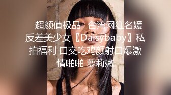 ✿超颜值极品✿台湾网红名媛反差美少女〖Daisybaby〗私拍福利 口交吃鸡颜射口爆激情啪啪 萝莉嫩