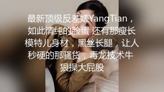 最新顶级反差婊YangTian，如此清纯的脸蛋 还有那瘦长模特儿身材，黑丝长腿，让人秒硬的那骚货，毒龙技术牛 狠操大屁股