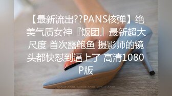 【最新流出??PANS核弹】绝美气质女神『饭团』最新超大尺度 首次露鲍鱼 摄影师的镜头都快怼到逼上了 高清1080P版