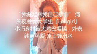 “我骚起来我自己都怕” 清纯反差女大学生『Loligirl』小巧身材被大鸡巴爆操，外表纯洁可爱 床上骚出水