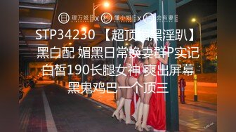 STP34230 【超顶媚黑淫趴】黑白配 媚黑日常换妻群P实记 白皙190长腿女神 爽出屏幕 黑鬼鸡巴一个顶三