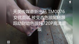 天美传媒最新出品 TM0076 女优面试 被变态色狼尾随跟踪劫财劫色强奸720P高清原版