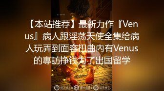 【本站推荐】最新力作『Venus』病人跟淫荡天使全集给病人玩弄到面容扭曲內有Venus的專訪挣钱为了出国留学