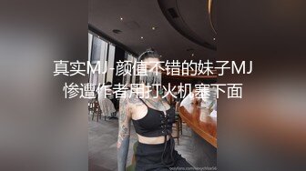 真实MJ-颜值不错的妹子MJ惨遭作者用打火机塞下面