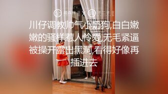 川仔调教帅气小奶狗,白白嫩嫩的骚样惹人怜爱,无毛紧逼被操开露出黑洞,看得好像再插进去