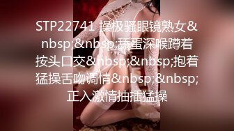 STP22741 操极骚眼镜熟女&nbsp;&nbsp;舔蛋深喉蹲着按头口交&nbsp;&nbsp;抱着猛操舌吻调情&nbsp;&nbsp;正入激情抽插猛操