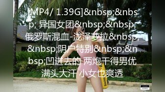 [MP4/ 1.39G]&nbsp;&nbsp; 异国女团&nbsp;&nbsp;俄罗斯混血-泷泽萝拉&nbsp;&nbsp;阴户特别&nbsp;&nbsp;凹进去的 两炮干得男优满头大汗 小女也爽透