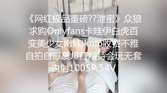 《网红极品重磅??泄密》众狼求购Onlyfans卡哇伊白虎百变美少女嫩妹jknf6收费不雅自拍自慰裹J8打炮特会玩无套内射1005P 54V