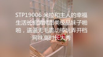 STP19006 米拉和主人的幸福生活长相清纯甜美极品妹子啪啪，逼逼无毛震动棒玩弄开档网袜高时长大秀