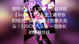 推特大网红！顶级大长腿御姐【Susie_7777】史上最夸张的喷水，滋滋水量大的像水龙头！170CM九头身 一双修长的美腿丝袜