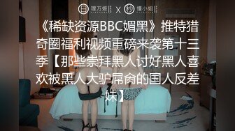 《稀缺资源BBC媚黑》推特猎奇圈福利视频重磅来袭第十三季【那些崇拜黑人讨好黑人喜欢被黑人大驴屌肏的国人反差妹】