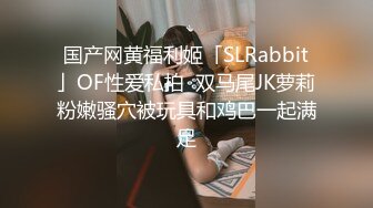 国产网黄福利姬「SLRabbit」OF性爱私拍  双马尾JK萝莉粉嫩骚穴被玩具和鸡巴一起满足