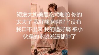 短发大奶美眉吃鸡啪啪 你的太大了 我好痛啊啊好了没有 我口不出来 我的逼好痛 被小伙操的求饶说逼都肿了